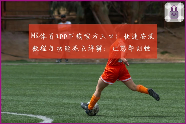 MK体育app下载官方入口：快速安装教程与功能亮点详解，让您即刻畅享全新运动体验