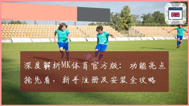 深度解析MK体育官方版:功能亮点抢先看,新手注册及安装全攻略
