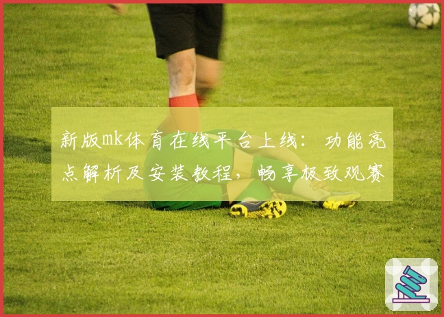 新版mk体育在线平台上线：功能亮点解析及安装教程，畅享极致观赛体验