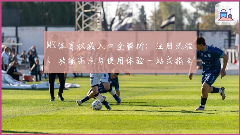 MK体育权威入口全解析:注册流程、功能亮点与使用体验一站式指南