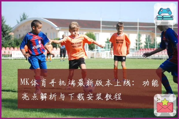 MK体育手机端最新版本上线：功能亮点解析与下载安装教程
