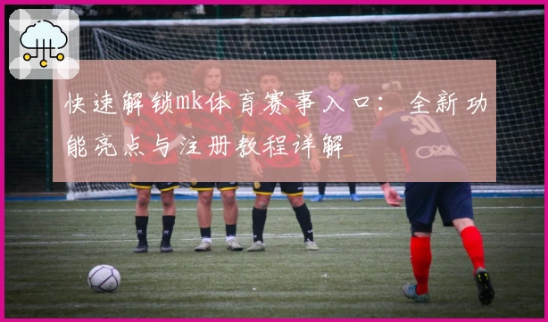 快速解锁mk体育赛事入口：全新功能亮点与注册教程详解