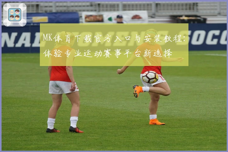MK体育下载官方入口与安装教程：体验专业运动赛事平台新选择