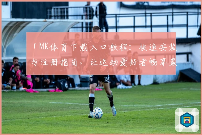 「MK体育下载入口教程：快速安装与注册指南，让运动爱好者畅享最佳体验」