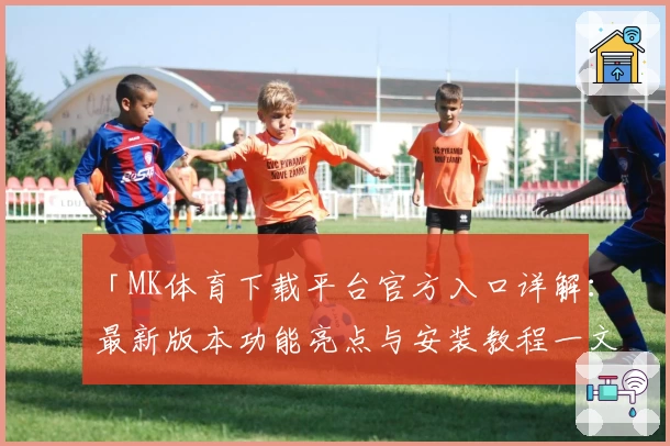 「MK体育下载平台官方入口详解：最新版本功能亮点与安装教程一文搞定」