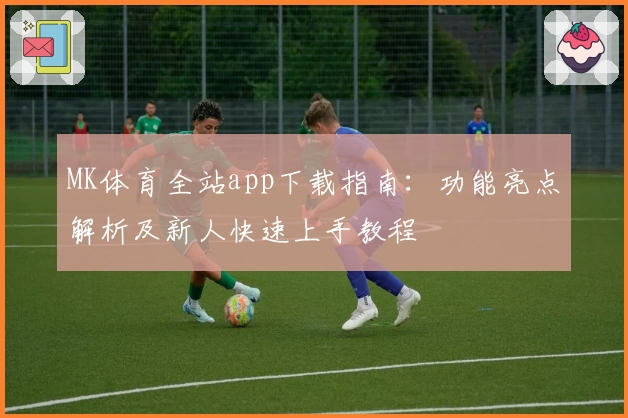 MK体育全站app下载指南：功能亮点解析及新人快速上手教程